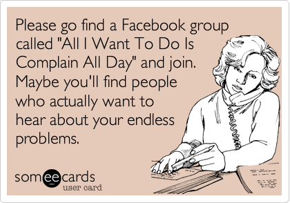 Please go find a Facebook group
called "All I Want To Do Is
Complain All Day" and join.
Maybe you'll find people
who actually want to
hear about your endless 
problems.