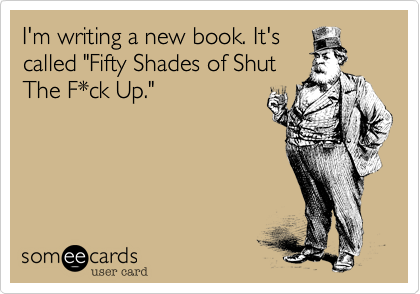 I'm writing a new book. It's 
called "Fifty Shades of Shut 
The F*ck Up."