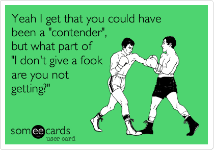 Yeah I get that you could have been a "contender",
but what part of
"I don't give a fook
are you not
getting?"