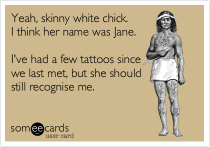 Yeah, skinny white chick.
I think her name was Jane.

I've had a few tattoos since
we last met, but she should
still recognise me.