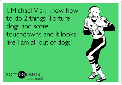 I, Michael Vick, know how
to do 2 things: Torture
dogs and score
touchdowns and it looks
like I am all out of dogs!