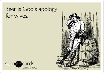 Beer is God's apology 
for wives.