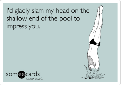 I'd gladly slam my head on the
shallow end of the pool to
impress you.