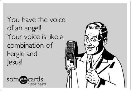 
You have the voice 
of an angel!
Your voice is like a 
combination of 
Fergie and 
Jesus!