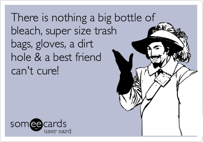 There is nothing a big bottle of
bleach, super size trash
bags, gloves, a dirt
hole & a best friend
can't cure!