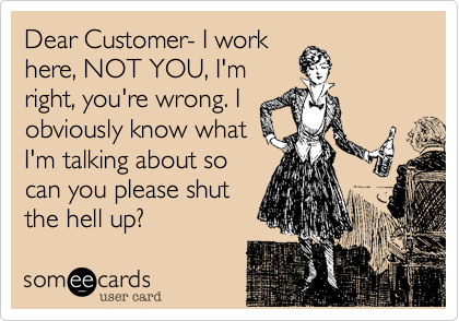 Dear Customer- I work
here, NOT YOU, I'm
right, you're wrong. I
obviously know what
I'm talking about so
can you please shut
the hell up?