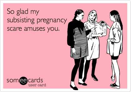 So glad my
subsisting pregnancy
scare amuses you.