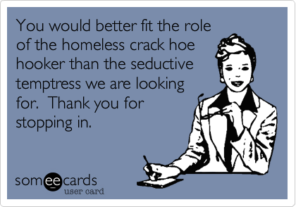 You would better fit the role
of the homeless crack hoe
hooker than the seductive
temptress we are looking
for.  Thank you for
stopping in.
