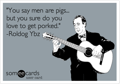 "You say men are pigs...
but you sure do you
love to get porked."
-Roldog Ybz