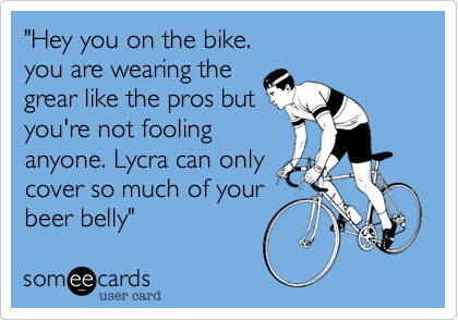 "Hey you on the bike.
you are wearing the
grear like the pros but
you're not fooling
anyone. Lycra can only
cover so much of your
beer belly"