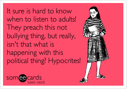 It sure is hard to know
when to listen to adults!
They preach this not
bullying thing, but really,
isn't that what is
happening with this
political thing? Hypocrites!