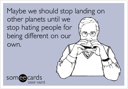 Maybe we should stop landing on other planets until we
stop hating people for
being different on our
own.