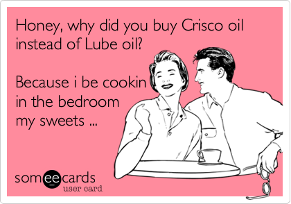 Honey, why did you buy Crisco oil instead of Lube oil?

Because i be cookin
in the bedroom
my sweets ...