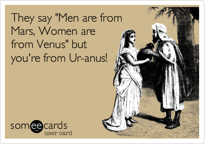 They say "Men are from
Mars, Women are
from Venus" but
you're from Ur-anus!
