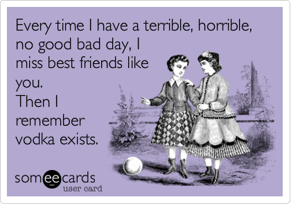 Every time I have a terrible, horrible, no good bad day, I
miss best friends like
you. 
Then I 
remember 
vodka exists.