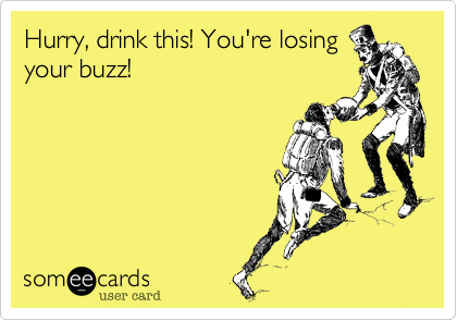 Hurry, drink this! You're losing
your buzz!