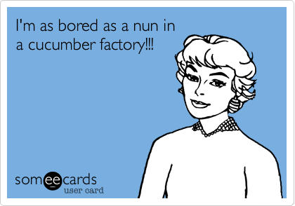 I'm as bored as a nun in
a cucumber factory!!!