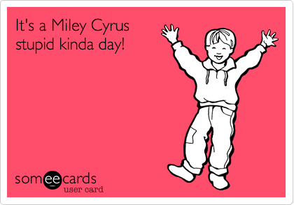 It's a Miley Cyrus
stupid kinda day!