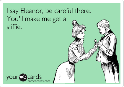 I say Eleanor, be careful there. You'll make me get a
stiffie.