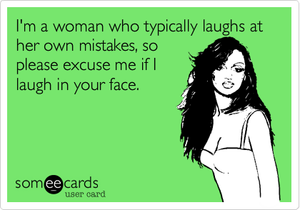 I'm a woman who typically laughs at her own mistakes, so
please excuse me if I
laugh in your face.