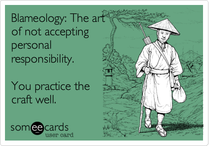Blameology: The art 
of not accepting 
personal
responsibility.

You practice the  
craft well.