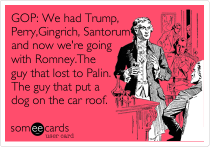 GOP: We had Trump,
Perry,Gingrich, Santorum 
and now we're going
with Romney.The
guy that lost to Palin.
The guy that put a
dog on the car roof. 