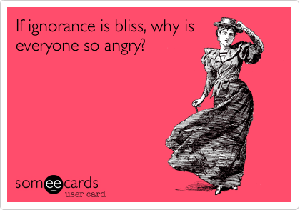 If ignorance is bliss, why is
everyone so angry?