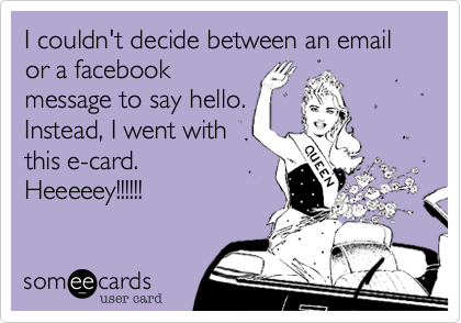 I couldn't decide between an email or a facebook
message to say hello. 
Instead, I went with
this e-card.
Heeeeey!!!!!!