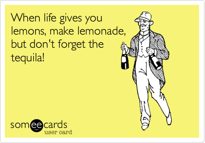 When life gives you
lemons, make lemonade,
but don't forget the
tequila!