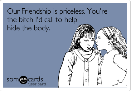 Our Friendship is priceless. You're the bitch I'd call to help
hide the body.