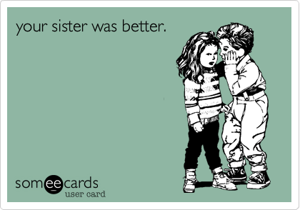 your sister was better.