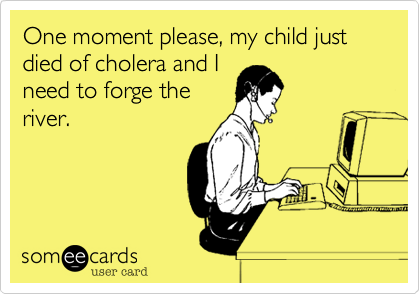 One moment please, my child just died of cholera and I
need to forge the
river.