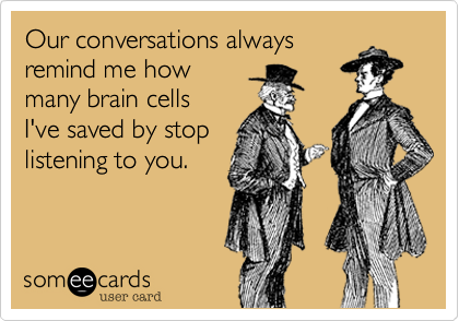 Our conversations always 
remind me how
many brain cells 
I've saved by stop 
listening to you.
