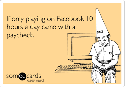 
If only playing on Facebook 10
hours a day came with a
paycheck.