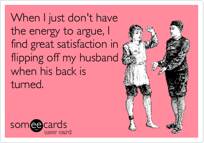 When I just don't have
the energy to argue, I
find great satisfaction in
flipping off my husband
when his back is
turned.