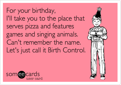 For your birthday, 
I'll take you to the place that
serves pizza and features
games and singing animals. 
Can't remember the name. 
Let's just call it Birth Control.