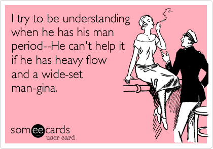 I try to be understanding
when he has his man
period--He can't help it
if he has heavy flow
and a wide-set
man-gina. 