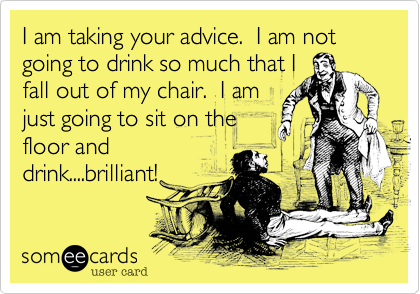 I am taking your advice.  I am not going to drink so much that I
fall out of my chair.  I am
just going to sit on the
floor and
drink....brilliant!