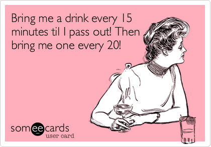 Bring me a drink every 15
minutes til I pass out! Then
bring me one every 20!