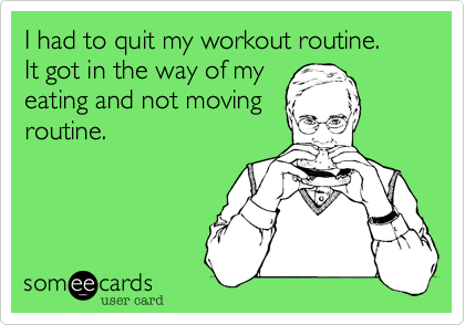 I had to quit my workout routine.
It got in the way of my
eating and not moving
routine.