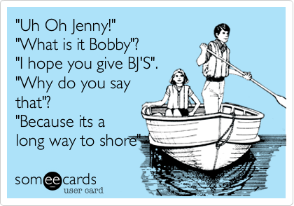 "Uh Oh Jenny!"
"What is it Bobby"?
"I hope you give BJ'S".
"Why do you say
that"?
"Because its a
long way to shore"