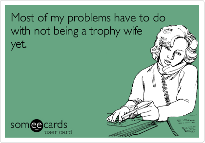 Most of my problems have to do
with not being a trophy wife
yet.