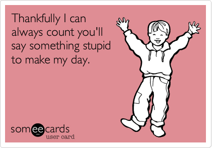 Thankfully I can
always count you'll
say something stupid
to make my day.