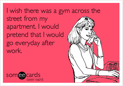 I wish there was a gym across the street from my
apartment. I would
pretend that I would
go everyday after
work.