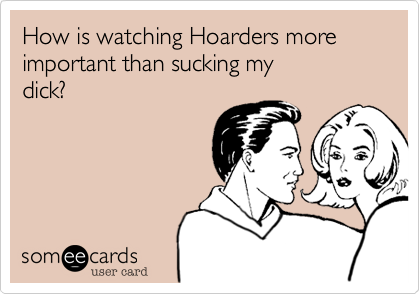 How is watching Hoarders more important than sucking my 
dick?