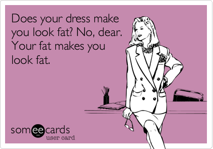 Does your dress make
you look fat? No, dear.
Your fat makes you
look fat. 