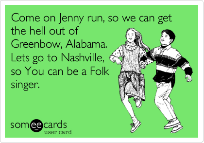 Come on Jenny run, so we can get the hell out of
Greenbow, Alabama.
Lets go to Nashville,
so You can be a Folk
singer.