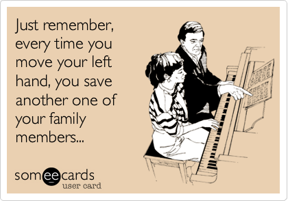 Just remember,
every time you
move your left
hand, you save
another one of
your family
members...