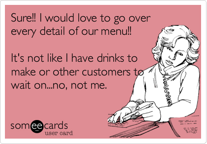 Sure!! I would love to go over
every detail of our menu!! 
 
It's not like I have drinks to
make or other customers to
wait on...no, not me.