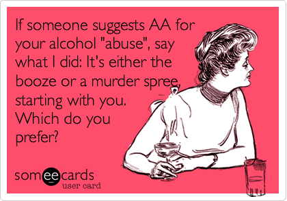 If someone suggests AA for
your alcohol "abuse", say 
what I did: It's either the
booze or a murder spree,
starting with you.
Which do you
prefer?